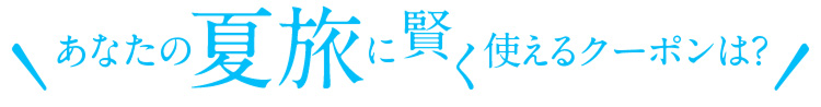 あなたの夏旅に賢く使えるクーポンは？