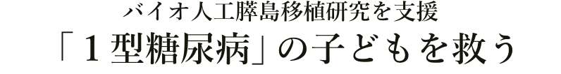 バイオ人工膵島移植研究を支援
「1型糖尿病」の子どもを救う