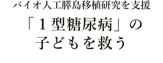 バイオ人工膵島移植研究を支援
「1型糖尿病」の子どもを救う